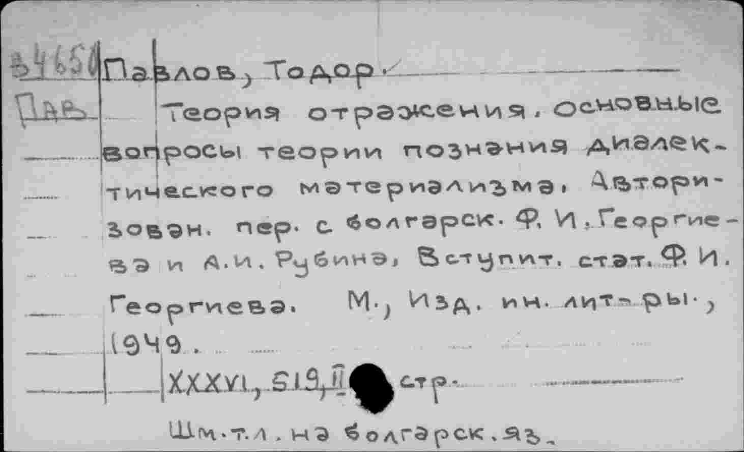 ﻿Теория отражения . основные вопросы теории познания диалек«
тиче.сного м а те р иэл из м Э I Д^тори-
Ьовэн. пер- С. болгэрск- ф, И ^Г*еоргие-ВЭ и Л.И.РубиНЭ, Вступит, с-гэт.Ф-И.
Георгиева! М-^ Изд. ин. лит-'РЬ1> у (949... ....
___ХХХУ1., .5.1.3^ ф ст р -	------
ЦАм.-г.л . на ^одгэрслс .Яз,